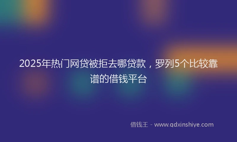 2025年热门网贷被拒去哪贷款，罗列5个比较靠谱的借钱平台