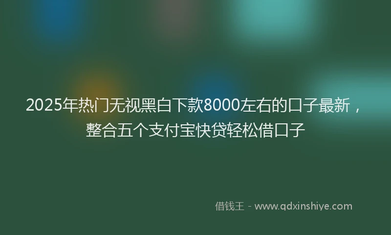 2025年热门无视黑白下款8000左右的口子最新，整合五个支付宝快贷轻松借口子