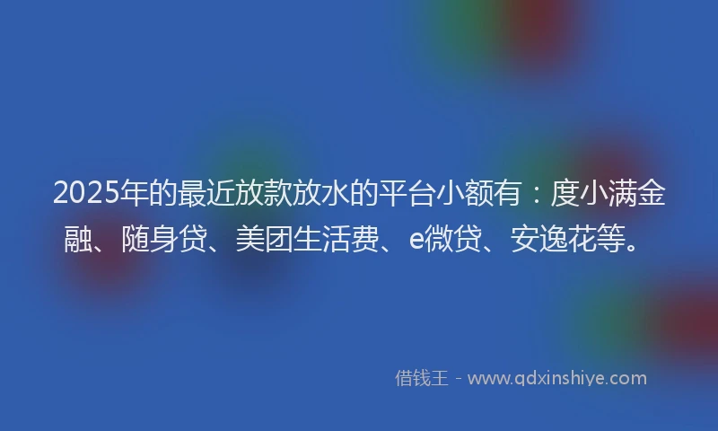 2025年的最近放款放水的平台小额有：度小满金融、随身贷、美团生活费、e微贷、安逸花等。