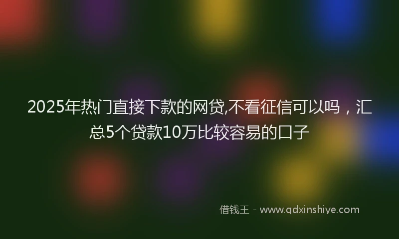2025年热门直接下款的网贷,不看征信可以吗，汇总5个贷款10万比较容易的口子