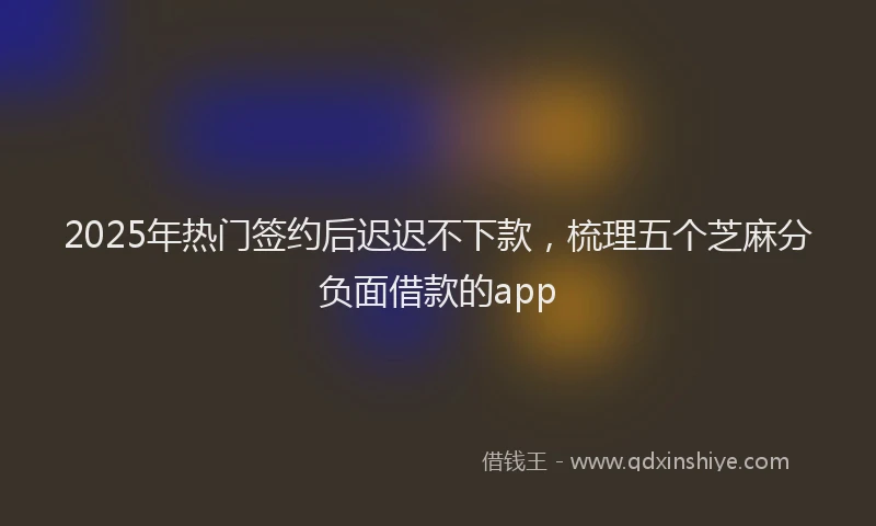 2025年热门签约后迟迟不下款，梳理五个芝麻分负面借款的app