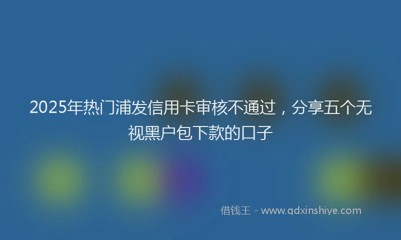 2025年热门浦发信用卡审核不通过，分享五个无视黑户包下款的口子