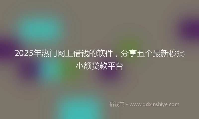 2025年热门网上借钱的软件，分享五个最新秒批小额贷款平台