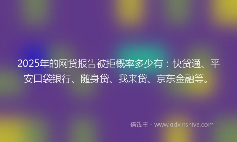 2025年的网贷报告被拒概率多少有：快贷通、平安口袋银行、随身贷、我来贷、京东金融等。