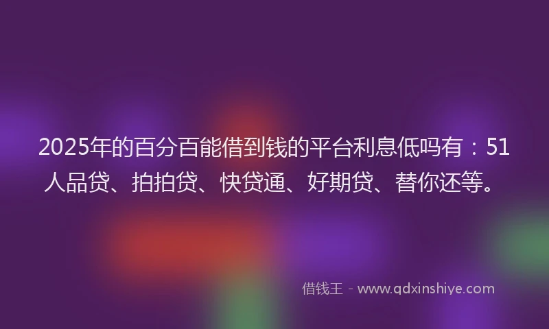 2025年的百分百能借到钱的平台利息低吗有：51人品贷、拍拍贷、快贷通、好期贷、替你还等。