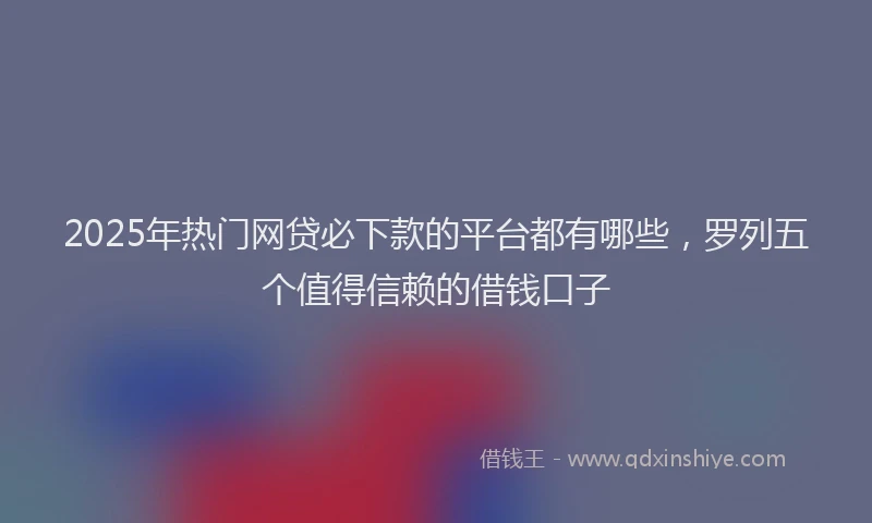2025年热门网贷必下款的平台都有哪些，罗列五个值得信赖的借钱口子