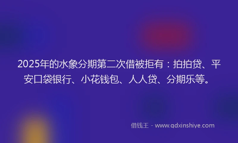 2025年的水象分期第二次借被拒有：拍拍贷、平安口袋银行、小花钱包、人人贷、分期乐等。