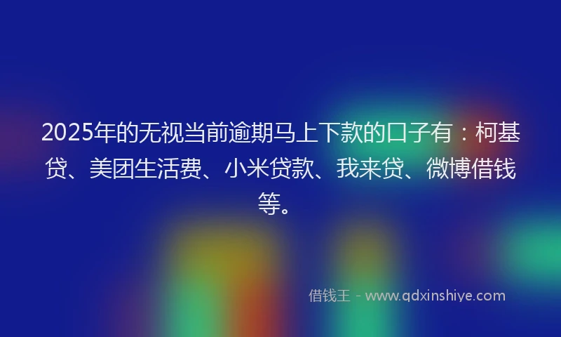 2025年的无视当前逾期马上下款的口子有：柯基贷、美团生活费、小米贷款、我来贷、微博借钱等。