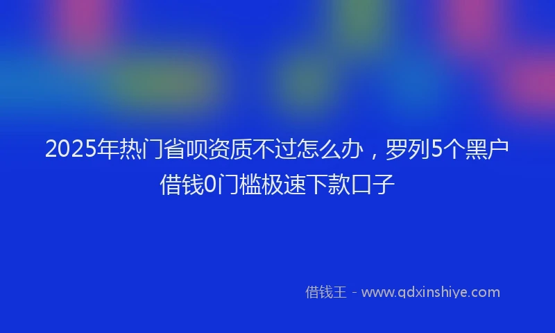 2025年热门省呗资质不过怎么办，罗列5个黑户借钱0门槛极速下款口子