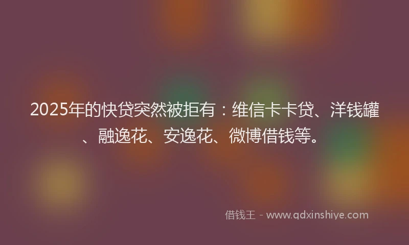 2025年的快贷突然被拒有：维信卡卡贷、洋钱罐、融逸花、安逸花、微博借钱等。