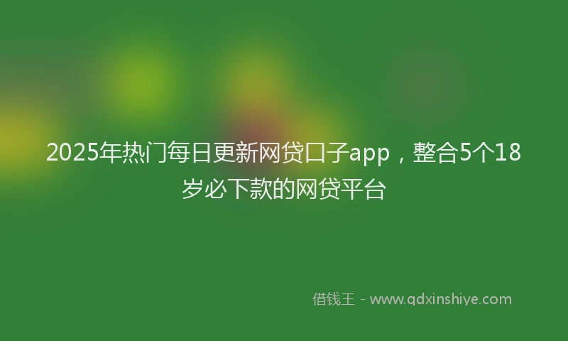 2025年热门每日更新网贷口子app，整合5个18岁必下款的网贷平台