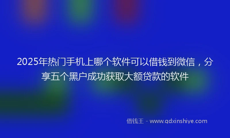 2025年热门手机上哪个软件可以借钱到微信，分享五个黑户成功获取大额贷款的软件