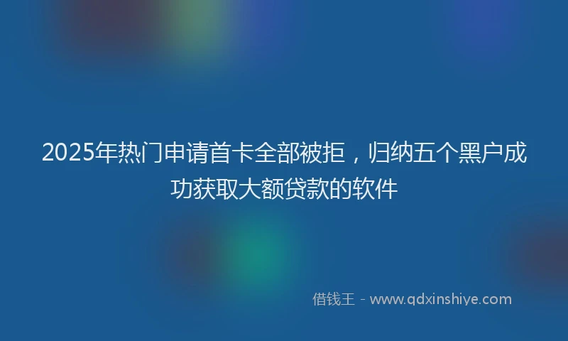 2025年热门申请首卡全部被拒，归纳五个黑户成功获取大额贷款的软件