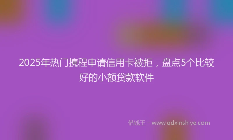 2025年热门携程申请信用卡被拒，盘点5个比较好的小额贷款软件