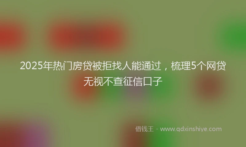 2025年热门房贷被拒找人能通过，梳理5个网贷无视不查征信口子