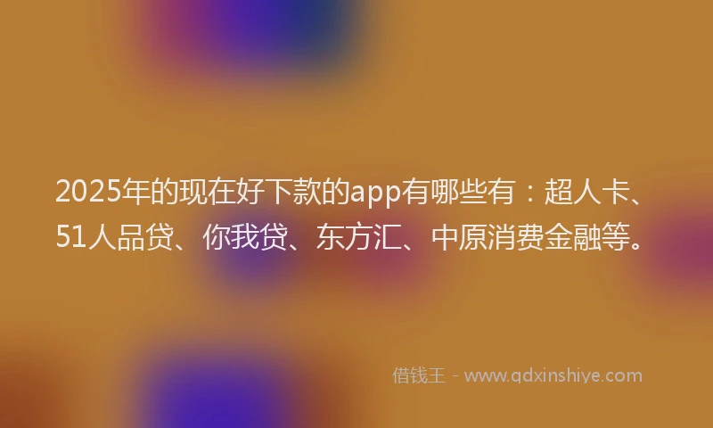 2025年的现在好下款的app有哪些有：超人卡、51人品贷、你我贷、东方汇、中原消费金融等。