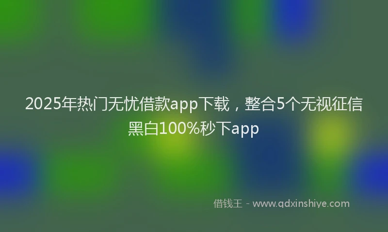 2025年热门无忧借款app下载，整合5个无视征信黑白100%秒下app
