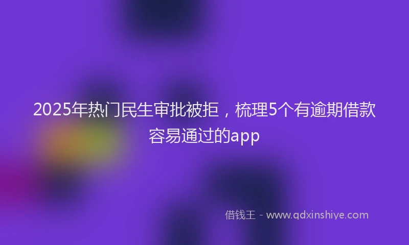 2025年热门民生审批被拒，梳理5个有逾期借款容易通过的app