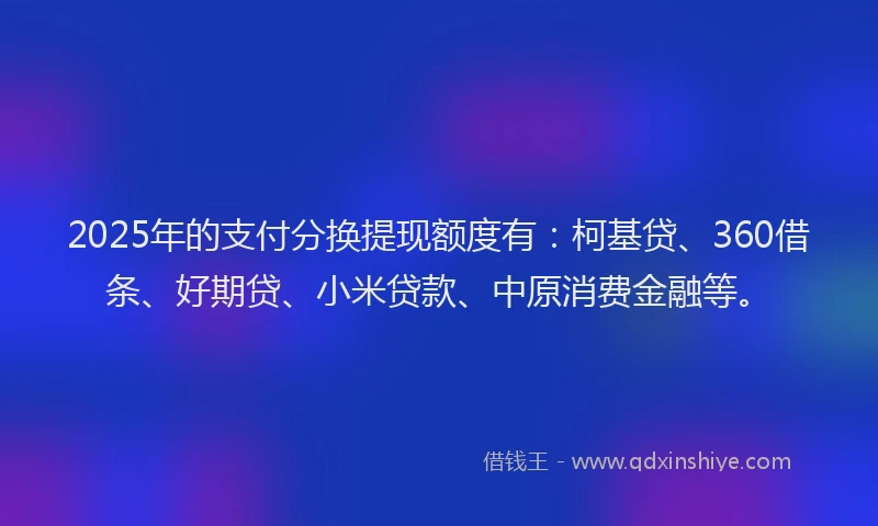 2025年的支付分换提现额度有：柯基贷、360借条、好期贷、小米贷款、中原消费金融等。