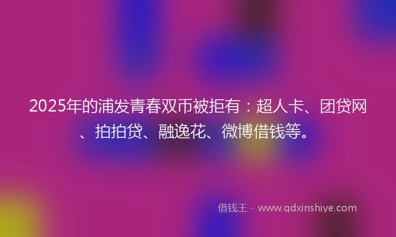 2025年的浦发青春双币被拒有：超人卡、团贷网、拍拍贷、融逸花、微博借钱等。