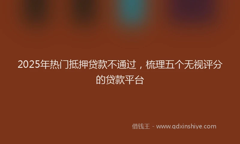 2025年热门抵押贷款不通过，梳理五个无视评分的贷款平台