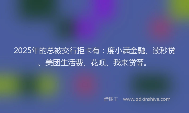 2025年的总被交行拒卡有：度小满金融、读秒贷、美团生活费、花呗、我来贷等。
