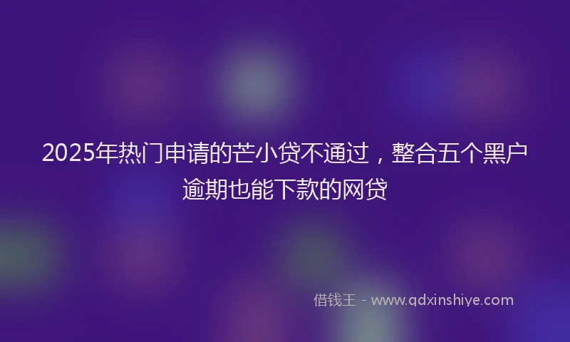 2025年热门申请的芒小贷不通过，整合五个黑户逾期也能下款的网贷
