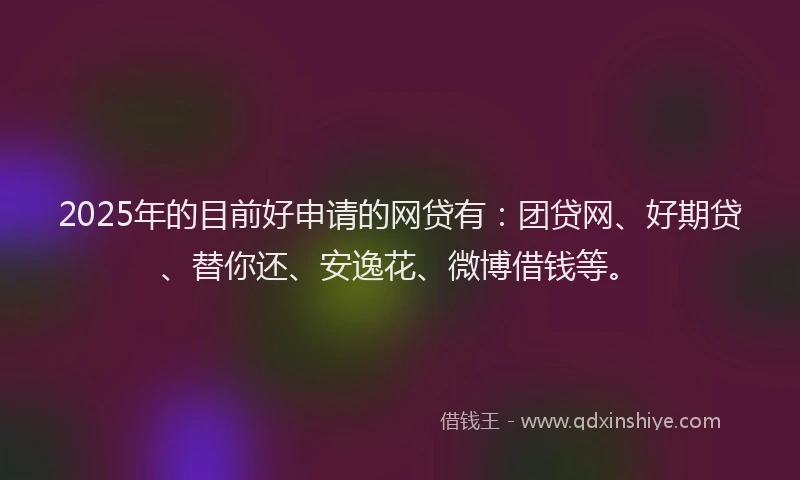 2025年的目前好申请的网贷有：团贷网、好期贷、替你还、安逸花、微博借钱等。