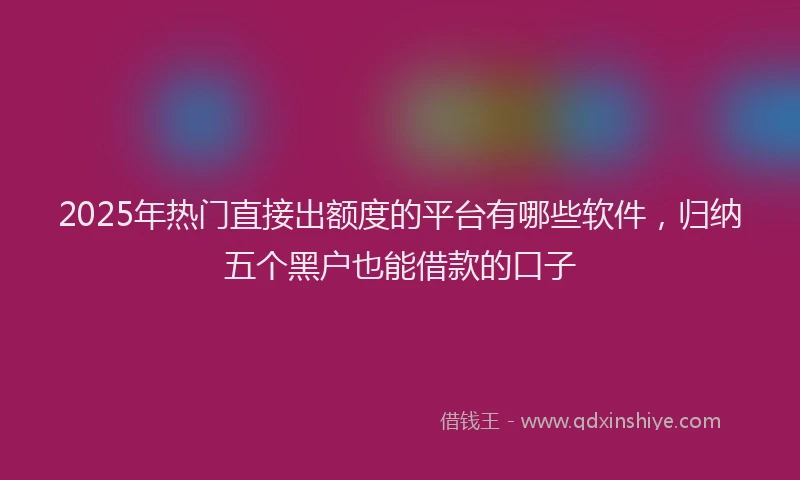 2025年热门直接出额度的平台有哪些软件，归纳五个黑户也能借款的口子