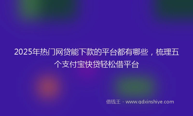 2025年热门网贷能下款的平台都有哪些，梳理五个支付宝快贷轻松借平台