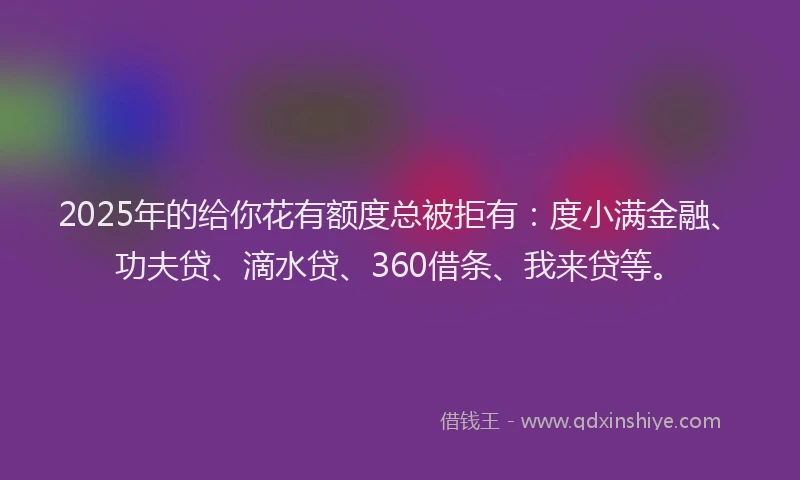 2025年的给你花有额度总被拒有：度小满金融、功夫贷、滴水贷、360借条、我来贷等。