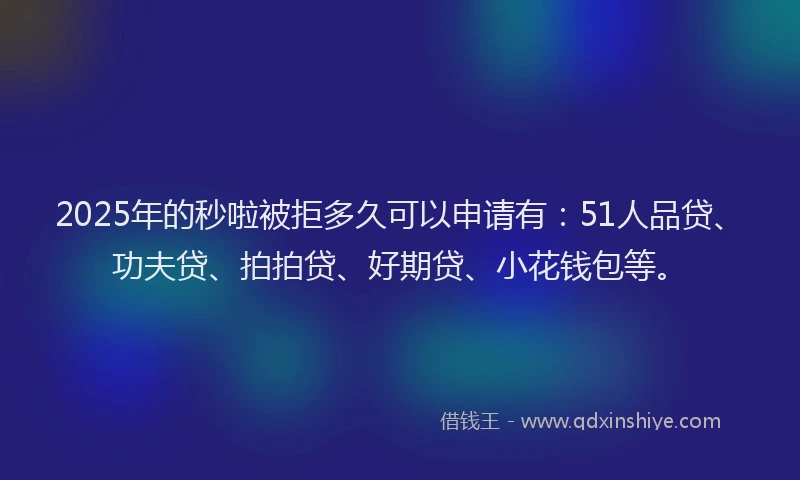 2025年的秒啦被拒多久可以申请有：51人品贷、功夫贷、拍拍贷、好期贷、小花钱包等。