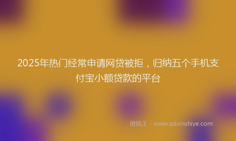 2025年热门经常申请网贷被拒，归纳五个手机支付宝小额贷款的平台