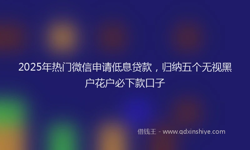 2025年热门微信申请低息贷款，归纳五个无视黑户花户必下款口子