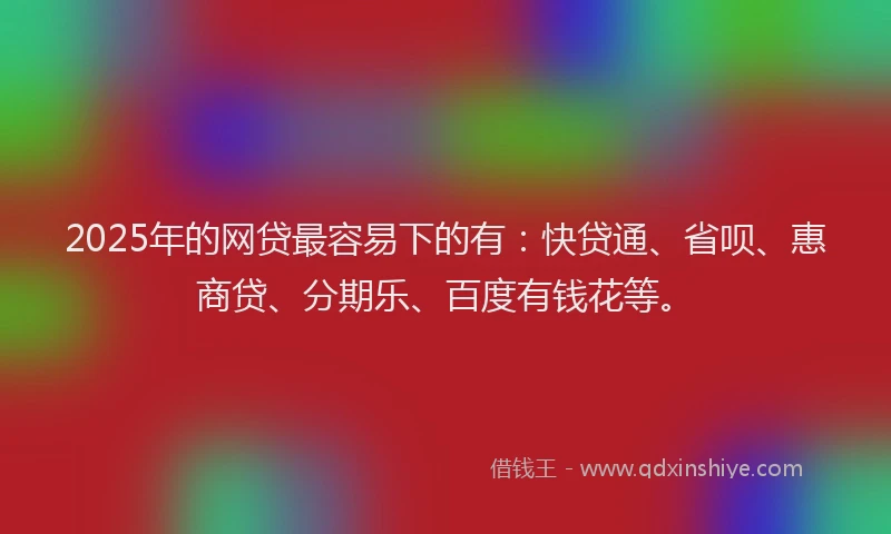 2025年的网贷最容易下的有：快贷通、省呗、惠商贷、分期乐、百度有钱花等。