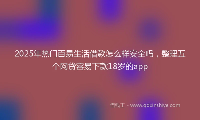 2025年热门百易生活借款怎么样安全吗，整理五个网贷容易下款18岁的app