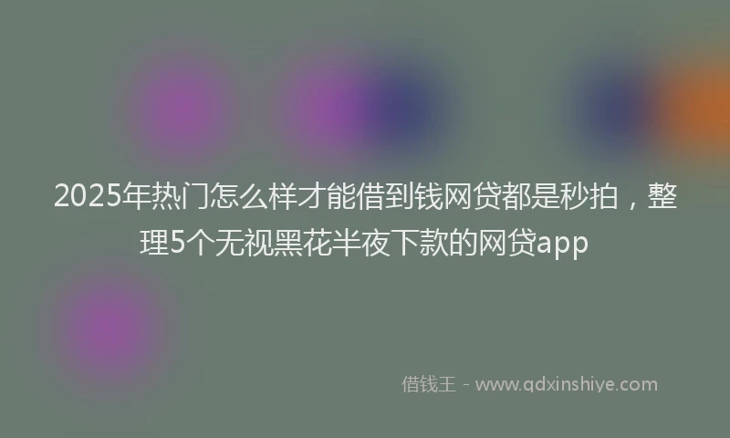2025年热门怎么样才能借到钱网贷都是秒拍，整理5个无视黑花半夜下款的网贷app