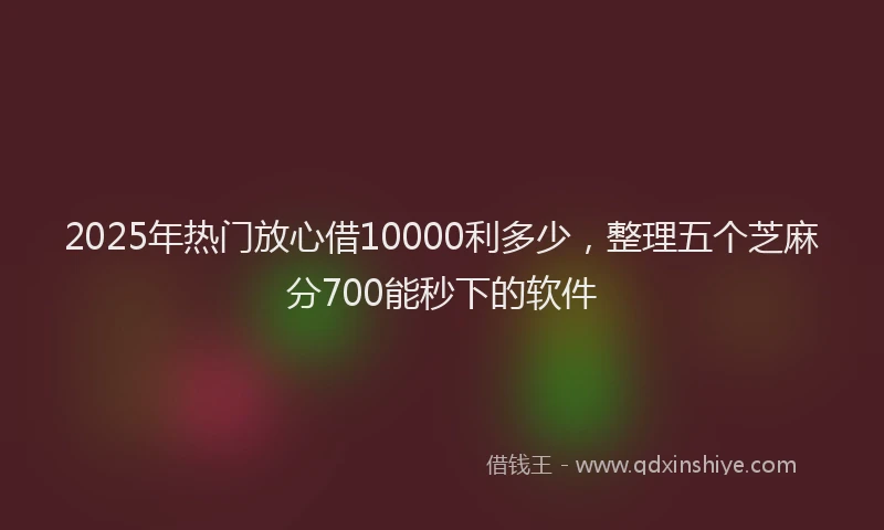 2025年热门放心借10000利多少，整理五个芝麻分700能秒下的软件