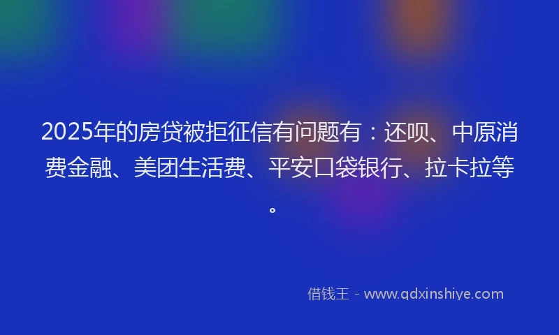 2025年的房贷被拒征信有问题有：还呗、中原消费金融、美团生活费、平安口袋银行、拉卡拉等。