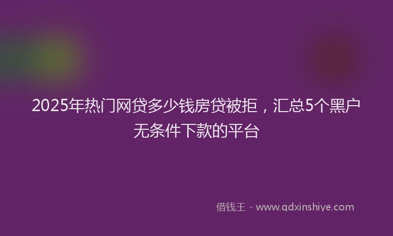 2025年热门网贷多少钱房贷被拒，汇总5个黑户无条件下款的平台