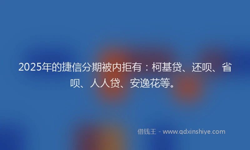 2025年的捷信分期被内拒有：柯基贷、还呗、省呗、人人贷、安逸花等。