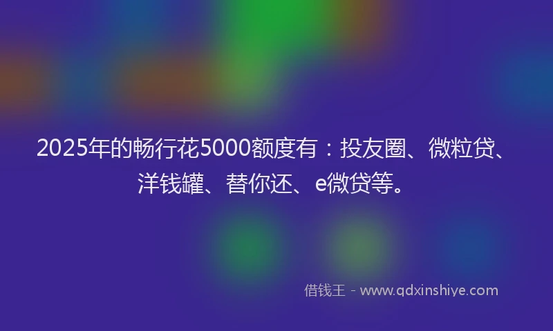 2025年的畅行花5000额度有：投友圈、微粒贷、洋钱罐、替你还、e微贷等。