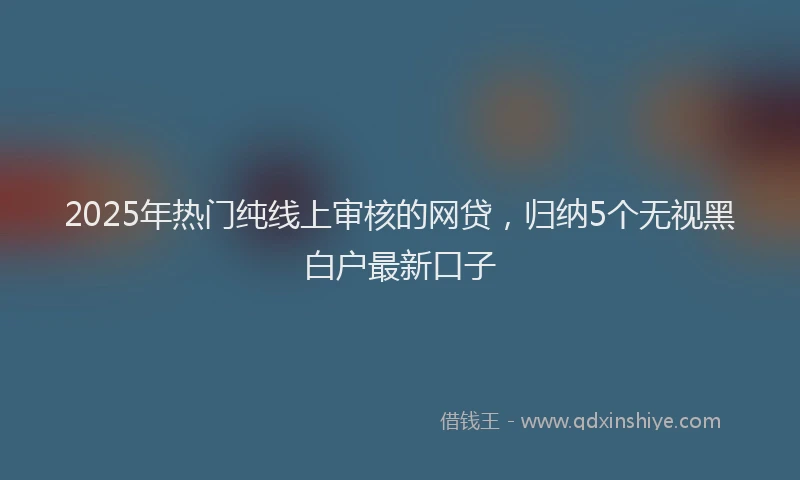 2025年热门纯线上审核的网贷，归纳5个无视黑白户最新口子