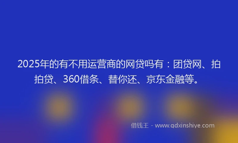 2025年的有不用运营商的网贷吗有：团贷网、拍拍贷、360借条、替你还、京东金融等。