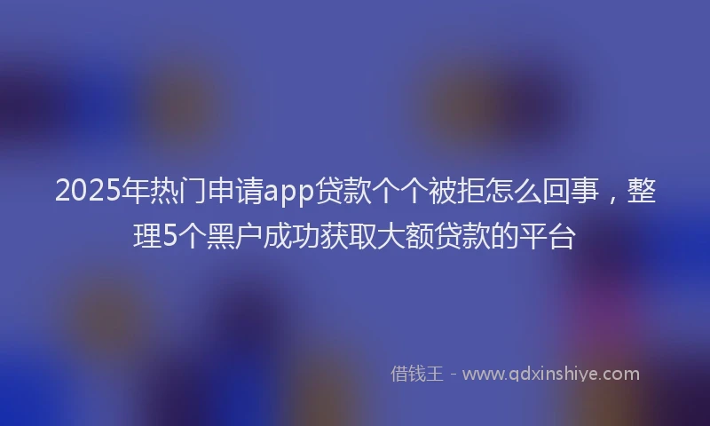 2025年热门申请app贷款个个被拒怎么回事，整理5个黑户成功获取大额贷款的平台