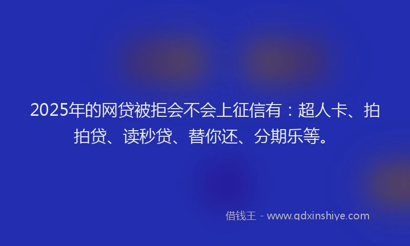 2025年的网贷被拒会不会上征信有：超人卡、拍拍贷、读秒贷、替你还、分期乐等。