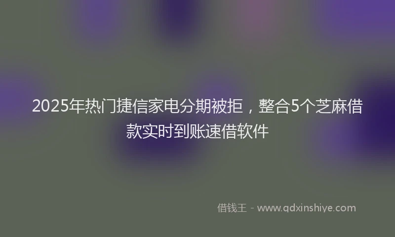 2025年热门捷信家电分期被拒，整合5个芝麻借款实时到账速借软件