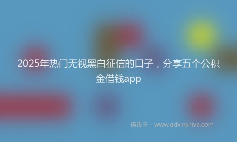 2025年热门无视黑白征信的口子，分享五个公积金借钱app