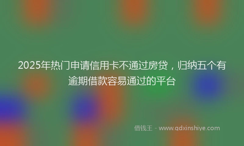 2025年热门申请信用卡不通过房贷，归纳五个有逾期借款容易通过的平台