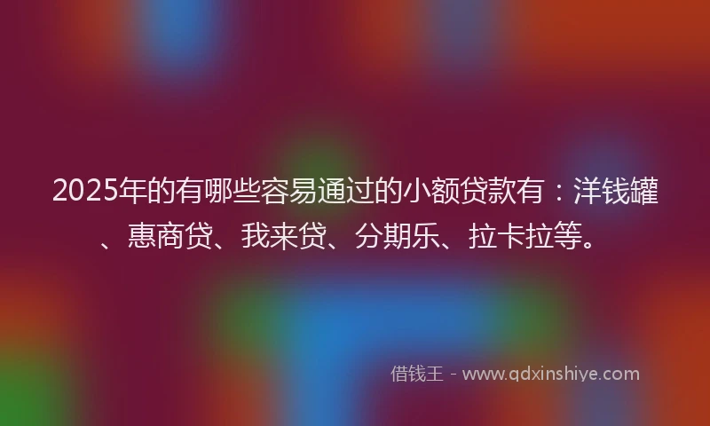 2025年的有哪些容易通过的小额贷款有：洋钱罐、惠商贷、我来贷、分期乐、拉卡拉等。